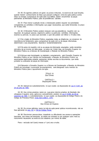 Art. 90. Os agentes públicos em geral, os juízes e tribunais, no exercício de suas funções,
quando tiverem conhecimento de fatos que possam configurar crime de ação pública contra
idoso ou ensejar a propositura de ação para sua defesa, devem encaminhar as peças
pertinentes ao Ministério Público, para as providências cabíveis.
Art. 91. Para instruir a petição inicial, o interessado poderá requerer às autoridades
competentes as certidões e informações que julgar necessárias, que serão fornecidas no prazo
de 10 (dez) dias.
Art. 92. O Ministério Público poderá instaurar sob sua presidência, inquérito civil, ou
requisitar, de qualquer pessoa, organismo público ou particular, certidões, informações,
exames ou perícias, no prazo que assinalar, o qual não poderá ser inferior a 10 (dez) dias.
§ 1o Se o órgão do Ministério Público, esgotadas todas as diligências, se convencer da
inexistência de fundamento para a propositura da ação civil ou de peças informativas,
determinará o seu arquivamento, fazendo-o fundamentadamente.
§ 2o Os autos do inquérito civil ou as peças de informação arquivados serão remetidos,
sob pena de se incorrer em falta grave, no prazo de 3 (três) dias, ao Conselho Superior do
Ministério Público ou à Câmara de Coordenação e Revisão do Ministério Público.
§ 3o Até que seja homologado ou rejeitado o arquivamento, pelo Conselho Superior do
Ministério Público ou por Câmara de Coordenação e Revisão do Ministério Público, as
associações legitimadas poderão apresentar razões escritas ou documentos, que serão
juntados ou anexados às peças de informação.
§ 4o Deixando o Conselho Superior ou a Câmara de Coordenação e Revisão do Ministério
Público de homologar a promoção de arquivamento, será designado outro membro do
Ministério Público para o ajuizamento da ação.
TÍTULO VI
Dos Crimes
CAPÍTULO I
Disposições Gerais
Art. 93. Aplicam-se subsidiariamente, no que couber, as disposições da Lei no 7.347, de
24 de julho de 1985.
Art. 94. Aos crimes previstos nesta Lei, cuja pena máxima privativa de liberdade não
ultrapasse 4 (quatro) anos, aplica-se o procedimento previsto na Lei no 9.099, de 26 de
setembro de 1995, e, subsidiariamente, no que couber, as disposições do Código Penal e do
Código de Processo Penal. (Vide ADI 3.096-5 - STF)
CAPÍTULO II
Dos Crimes em Espécie
Art. 95. Os crimes definidos nesta Lei são de ação penal pública incondicionada, não se
lhes aplicando os arts. 181 e 182 do Código Penal.
Art. 96. Discriminar pessoa idosa, impedindo ou dificultando seu acesso a operações
bancárias, aos meios de transporte, ao direito de contratar ou por qualquer outro meio ou
instrumento necessário ao exercício da cidadania, por motivo de idade:
Pena – reclusão de 6 (seis) meses a 1 (um) ano e multa.
 