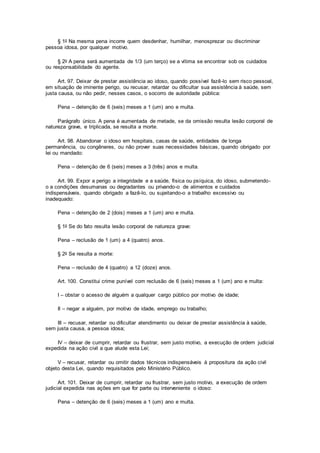§ 1o Na mesma pena incorre quem desdenhar, humilhar, menosprezar ou discriminar
pessoa idosa, por qualquer motivo.
§ 2o A pena será aumentada de 1/3 (um terço) se a vítima se encontrar sob os cuidados
ou responsabilidade do agente.
Art. 97. Deixar de prestar assistência ao idoso, quando possível fazê-lo sem risco pessoal,
em situação de iminente perigo, ou recusar, retardar ou dificultar sua assistência à saúde, sem
justa causa, ou não pedir, nesses casos, o socorro de autoridade pública:
Pena – detenção de 6 (seis) meses a 1 (um) ano e multa.
Parágrafo único. A pena é aumentada de metade, se da omissão resulta lesão corporal de
natureza grave, e triplicada, se resulta a morte.
Art. 98. Abandonar o idoso em hospitais, casas de saúde, entidades de longa
permanência, ou congêneres, ou não prover suas necessidades básicas, quando obrigado por
lei ou mandado:
Pena – detenção de 6 (seis) meses a 3 (três) anos e multa.
Art. 99. Expor a perigo a integridade e a saúde, física ou psíquica, do idoso, submetendo-
o a condições desumanas ou degradantes ou privando-o de alimentos e cuidados
indispensáveis, quando obrigado a fazê-lo, ou sujeitando-o a trabalho excessivo ou
inadequado:
Pena – detenção de 2 (dois) meses a 1 (um) ano e multa.
§ 1o Se do fato resulta lesão corporal de natureza grave:
Pena – reclusão de 1 (um) a 4 (quatro) anos.
§ 2o Se resulta a morte:
Pena – reclusão de 4 (quatro) a 12 (doze) anos.
Art. 100. Constitui crime punível com reclusão de 6 (seis) meses a 1 (um) ano e multa:
I – obstar o acesso de alguém a qualquer cargo público por motivo de idade;
II – negar a alguém, por motivo de idade, emprego ou trabalho;
III – recusar, retardar ou dificultar atendimento ou deixar de prestar assistência à saúde,
sem justa causa, a pessoa idosa;
IV – deixar de cumprir, retardar ou frustrar, sem justo motivo, a execução de ordem judicial
expedida na ação civil a que alude esta Lei;
V – recusar, retardar ou omitir dados técnicos indispensáveis à propositura da ação civil
objeto desta Lei, quando requisitados pelo Ministério Público.
Art. 101. Deixar de cumprir, retardar ou frustrar, sem justo motivo, a execução de ordem
judicial expedida nas ações em que for parte ou interveniente o idoso:
Pena – detenção de 6 (seis) meses a 1 (um) ano e multa.
 