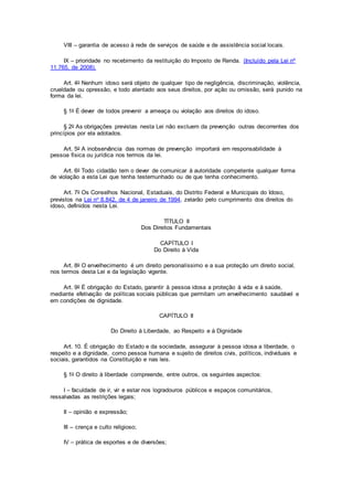 VIII – garantia de acesso à rede de serviços de saúde e de assistência social locais.
IX – prioridade no recebimento da restituição do Imposto de Renda. (Incluído pela Lei nº
11.765, de 2008).
Art. 4o Nenhum idoso será objeto de qualquer tipo de negligência, discriminação, violência,
crueldade ou opressão, e todo atentado aos seus direitos, por ação ou omissão, será punido na
forma da lei.
§ 1o É dever de todos prevenir a ameaça ou violação aos direitos do idoso.
§ 2o As obrigações previstas nesta Lei não excluem da prevenção outras decorrentes dos
princípios por ela adotados.
Art. 5o A inobservância das normas de prevenção importará em responsabilidade à
pessoa física ou jurídica nos termos da lei.
Art. 6o Todo cidadão tem o dever de comunicar à autoridade competente qualquer forma
de violação a esta Lei que tenha testemunhado ou de que tenha conhecimento.
Art. 7o Os Conselhos Nacional, Estaduais, do Distrito Federal e Municipais do Idoso,
previstos na Lei no 8.842, de 4 de janeiro de 1994, zelarão pelo cumprimento dos direitos do
idoso, definidos nesta Lei.
TÍTULO II
Dos Direitos Fundamentais
CAPÍTULO I
Do Direito à Vida
Art. 8o O envelhecimento é um direito personalíssimo e a sua proteção um direito social,
nos termos desta Lei e da legislação vigente.
Art. 9o É obrigação do Estado, garantir à pessoa idosa a proteção à vida e à saúde,
mediante efetivação de políticas sociais públicas que permitam um envelhecimento saudável e
em condições de dignidade.
CAPÍTULO II
Do Direito à Liberdade, ao Respeito e à Dignidade
Art. 10. É obrigação do Estado e da sociedade, assegurar à pessoa idosa a liberdade, o
respeito e a dignidade, como pessoa humana e sujeito de direitos civis, políticos, individuais e
sociais, garantidos na Constituição e nas leis.
§ 1o O direito à liberdade compreende, entre outros, os seguintes aspectos:
I – faculdade de ir, vir e estar nos logradouros públicos e espaços comunitários,
ressalvadas as restrições legais;
II – opinião e expressão;
III – crença e culto religioso;
IV – prática de esportes e de diversões;
 