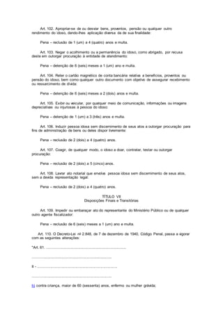 Art. 102. Apropriar-se de ou desviar bens, proventos, pensão ou qualquer outro
rendimento do idoso, dando-lhes aplicação diversa da de sua finalidade:
Pena – reclusão de 1 (um) a 4 (quatro) anos e multa.
Art. 103. Negar o acolhimento ou a permanência do idoso, como abrigado, por recusa
deste em outorgar procuração à entidade de atendimento:
Pena – detenção de 6 (seis) meses a 1 (um) ano e multa.
Art. 104. Reter o cartão magnético de conta bancária relativa a benefícios, proventos ou
pensão do idoso, bem como qualquer outro documento com objetivo de assegurar recebimento
ou ressarcimento de dívida:
Pena – detenção de 6 (seis) meses a 2 (dois) anos e multa.
Art. 105. Exibir ou veicular, por qualquer meio de comunicação, informações ou imagens
depreciativas ou injuriosas à pessoa do idoso:
Pena – detenção de 1 (um) a 3 (três) anos e multa.
Art. 106. Induzir pessoa idosa sem discernimento de seus atos a outorgar procuração para
fins de administração de bens ou deles dispor livremente:
Pena – reclusão de 2 (dois) a 4 (quatro) anos.
Art. 107. Coagir, de qualquer modo, o idoso a doar, contratar, testar ou outorgar
procuração:
Pena – reclusão de 2 (dois) a 5 (cinco) anos.
Art. 108. Lavrar ato notarial que envolva pessoa idosa sem discernimento de seus atos,
sem a devida representação legal:
Pena – reclusão de 2 (dois) a 4 (quatro) anos.
TÍTULO VII
Disposições Finais e Transitórias
Art. 109. Impedir ou embaraçar ato do representante do Ministério Público ou de qualquer
outro agente fiscalizador:
Pena – reclusão de 6 (seis) meses a 1 (um) ano e multa.
Art. 110. O Decreto-Lei no 2.848, de 7 de dezembro de 1940, Código Penal, passa a vigorar
com as seguintes alterações:
"Art. 61. ............................................................................
............................................................................
II - ............................................................................
............................................................................
h) contra criança, maior de 60 (sessenta) anos, enfermo ou mulher grávida;
 