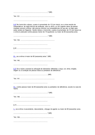 ............................................................................." (NR)
"Art. 121. ............................................................................
............................................................................
§ 4o No homicídio culposo, a pena é aumentada de 1/3 (um terço), se o crime resulta de
inobservância de regra técnica de profissão, arte ou ofício, ou se o agente deixa de prestar
imediato socorro à vítima, não procura diminuir as conseqüências do seu ato, ou foge para
evitar prisão em flagrante. Sendo doloso o homicídio, a pena é aumentada de 1/3 (um terço) se
o crime é praticado contra pessoa menor de 14 (quatorze) ou maior de 60 (sessenta) anos.
............................................................................." (NR)
"Art. 133. ............................................................................
............................................................................
§ 3o ............................................................................
............................................................................
III – se a vítima é maior de 60 (sessenta) anos." (NR)
"Art. 140. ............................................................................
............................................................................
§ 3o Se a injúria consiste na utilização de elementos referentes a raça, cor, etnia, religião,
origem ou a condição de pessoa idosa ou portadora de deficiência:
............................................................................ (NR)
"Art. 141. ............................................................................
............................................................................
IV – contra pessoa maior de 60 (sessenta) anos ou portadora de deficiência, exceto no caso de
injúria.
............................................................................." (NR)
"Art. 148. ............................................................................
............................................................................
§ 1o............................................................................
I – se a vítima é ascendente, descendente, cônjuge do agente ou maior de 60 (sessenta) anos.
............................................................................" (NR)
"Art. 159............................................................................
............................................................................
 