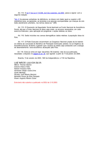 Art. 114. O art 1º da Lei no 10.048, de 8 de novembro de 2000, passa a vigorar com a
seguinte redação:
"Art. 1o As pessoas portadoras de deficiência, os idosos com idade igual ou superior a 60
(sessenta) anos, as gestantes, as lactantes e as pessoas acompanhadas por crianças de colo
terão atendimento prioritário, nos termos desta Lei." (NR)
Art. 115. O Orçamento da Seguridade Social destinará ao Fundo Nacional de Assistência
Social, até que o Fundo Nacional do Idoso seja criado, os recursos necessários, em cada
exercício financeiro, para aplicação em programas e ações relativos ao idoso.
Art. 116. Serão incluídos nos censos demográficos dados relativos à população idosa do
País.
Art. 117. O Poder Executivo encaminhará ao Congresso Nacional projeto de lei revendo
os critérios de concessão do Benefício de Prestação Continuada previsto na Lei Orgânica da
Assistência Social, de forma a garantir que o acesso ao direito seja condizente com o estágio
de desenvolvimento sócio-econômico alcançado pelo País.
Art. 118. Esta Lei entra em vigor decorridos 90 (noventa) dias da sua publicação,
ressalvado o disposto no caput do art. 36, que vigorará a partir de 1o de janeiro de 2004.
Brasília, 1o de outubro de 2003; 182o da Independência e 115o da República.
LUIZ INÁCIO LULA DA SILVA
Márcio Thomaz Bastos
Antonio Palocci Filho
Rubem Fonseca Filho
Humberto Sérgio Costa LIma
Guido Mantega
Ricardo José Ribeiro Berzoini
Benedita Souza da Silva Sampaio
Álvaro Augusto Ribeiro Costa
Este texto não substitui o publicado no DOU de 3.10.2003
 