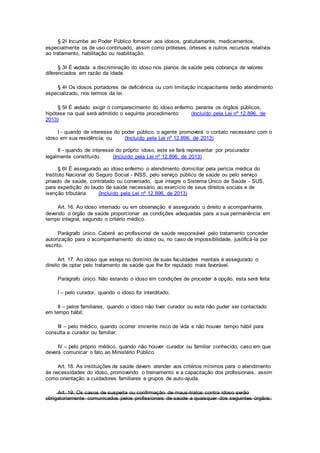 § 2o Incumbe ao Poder Público fornecer aos idosos, gratuitamente, medicamentos,
especialmente os de uso continuado, assim como próteses, órteses e outros recursos relativos
ao tratamento, habilitação ou reabilitação.
§ 3o É vedada a discriminação do idoso nos planos de saúde pela cobrança de valores
diferenciados em razão da idade.
§ 4o Os idosos portadores de deficiência ou com limitação incapacitante terão atendimento
especializado, nos termos da lei.
§ 5o É vedado exigir o comparecimento do idoso enfermo perante os órgãos públicos,
hipótese na qual será admitido o seguinte procedimento: (Incluído pela Lei nº 12.896, de
2013)
I - quando de interesse do poder público, o agente promoverá o contato necessário com o
idoso em sua residência; ou (Incluído pela Lei nº 12.896, de 2013)
II - quando de interesse do próprio idoso, este se fará representar por procurador
legalmente constituído. (Incluído pela Lei nº 12.896, de 2013)
§ 6o É assegurado ao idoso enfermo o atendimento domiciliar pela perícia médica do
Instituto Nacional do Seguro Social - INSS, pelo serviço público de saúde ou pelo serviço
privado de saúde, contratado ou conveniado, que integre o Sistema Único de Saúde - SUS,
para expedição do laudo de saúde necessário ao exercício de seus direitos sociais e de
isenção tributária. (Incluído pela Lei nº 12.896, de 2013)
Art. 16. Ao idoso internado ou em observação é assegurado o direito a acompanhante,
devendo o órgão de saúde proporcionar as condições adequadas para a sua permanência em
tempo integral, segundo o critério médico.
Parágrafo único. Caberá ao profissional de saúde responsável pelo tratamento conceder
autorização para o acompanhamento do idoso ou, no caso de impossibilidade, justificá-la por
escrito.
Art. 17. Ao idoso que esteja no domínio de suas faculdades mentais é assegurado o
direito de optar pelo tratamento de saúde que lhe for reputado mais favorável.
Parágrafo único. Não estando o idoso em condições de proceder à opção, esta será feita:
I – pelo curador, quando o idoso for interditado;
II – pelos familiares, quando o idoso não tiver curador ou este não puder ser contactado
em tempo hábil;
III – pelo médico, quando ocorrer iminente risco de vida e não houver tempo hábil para
consulta a curador ou familiar;
IV – pelo próprio médico, quando não houver curador ou familiar conhecido, caso em que
deverá comunicar o fato ao Ministério Público.
Art. 18. As instituições de saúde devem atender aos critérios mínimos para o atendimento
às necessidades do idoso, promovendo o treinamento e a capacitação dos profissionais, assim
como orientação a cuidadores familiares e grupos de auto-ajuda.
Art. 19. Os casos de suspeita ou confirmação de maus-tratos contra idoso serão
obrigatoriamente comunicados pelos profissionais de saúde a quaisquer dos seguintes órgãos:
 