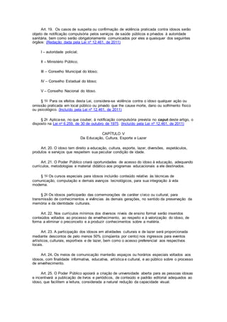 Art. 19. Os casos de suspeita ou confirmação de violência praticada contra idosos serão
objeto de notificação compulsória pelos serviços de saúde públicos e privados à autoridade
sanitária, bem como serão obrigatoriamente comunicados por eles a quaisquer dos seguintes
órgãos: (Redação dada pela Lei nº 12.461, de 2011)
I – autoridade policial;
II – Ministério Público;
III – Conselho Municipal do Idoso;
IV – Conselho Estadual do Idoso;
V – Conselho Nacional do Idoso.
§ 1o Para os efeitos desta Lei, considera-se violência contra o idoso qualquer ação ou
omissão praticada em local público ou privado que lhe cause morte, dano ou sofrimento físico
ou psicológico. (Incluído pela Lei nº 12.461, de 2011)
§ 2o Aplica-se, no que couber, à notificação compulsória prevista no caput deste artigo, o
disposto na Lei no 6.259, de 30 de outubro de 1975. (Incluído pela Lei nº 12.461, de 2011)
CAPÍTULO V
Da Educação, Cultura, Esporte e Lazer
Art. 20. O idoso tem direito a educação, cultura, esporte, lazer, diversões, espetáculos,
produtos e serviços que respeitem sua peculiar condição de idade.
Art. 21. O Poder Público criará oportunidades de acesso do idoso à educação, adequando
currículos, metodologias e material didático aos programas educacionais a ele destinados.
§ 1o Os cursos especiais para idosos incluirão conteúdo relativo às técnicas de
comunicação, computação e demais avanços tecnológicos, para sua integração à vida
moderna.
§ 2o Os idosos participarão das comemorações de caráter cívico ou cultural, para
transmissão de conhecimentos e vivências às demais gerações, no sentido da preservação da
memória e da identidade culturais.
Art. 22. Nos currículos mínimos dos diversos níveis de ensino formal serão inseridos
conteúdos voltados ao processo de envelhecimento, ao respeito e à valorização do idoso, de
forma a eliminar o preconceito e a produzir conhecimentos sobre a matéria.
Art. 23. A participação dos idosos em atividades culturais e de lazer será proporcionada
mediante descontos de pelo menos 50% (cinqüenta por cento) nos ingressos para eventos
artísticos, culturais, esportivos e de lazer, bem como o acesso preferencial aos respectivos
locais.
Art. 24. Os meios de comunicação manterão espaços ou horários especiais voltados aos
idosos, com finalidade informativa, educativa, artística e cultural, e ao público sobre o processo
de envelhecimento.
Art. 25. O Poder Público apoiará a criação de universidade aberta para as pessoas idosas
e incentivará a publicação de livros e periódicos, de conteúdo e padrão editorial adequados ao
idoso, que facilitem a leitura, considerada a natural redução da capacidade visual.
 