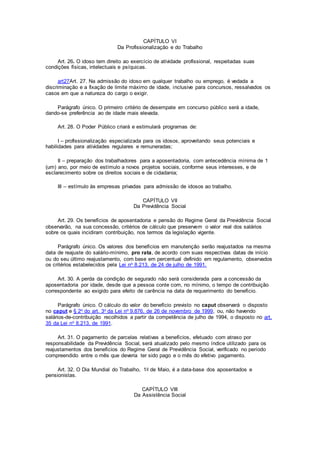 CAPÍTULO VI
Da Profissionalização e do Trabalho
Art. 26. O idoso tem direito ao exercício de atividade profissional, respeitadas suas
condições físicas, intelectuais e psíquicas.
art27Art. 27. Na admissão do idoso em qualquer trabalho ou emprego, é vedada a
discriminação e a fixação de limite máximo de idade, inclusive para concursos, ressalvados os
casos em que a natureza do cargo o exigir.
Parágrafo único. O primeiro critério de desempate em concurso público será a idade,
dando-se preferência ao de idade mais elevada.
Art. 28. O Poder Público criará e estimulará programas de:
I – profissionalização especializada para os idosos, aproveitando seus potenciais e
habilidades para atividades regulares e remuneradas;
II – preparação dos trabalhadores para a aposentadoria, com antecedência mínima de 1
(um) ano, por meio de estímulo a novos projetos sociais, conforme seus interesses, e de
esclarecimento sobre os direitos sociais e de cidadania;
III – estímulo às empresas privadas para admissão de idosos ao trabalho.
CAPÍTULO VII
Da Previdência Social
Art. 29. Os benefícios de aposentadoria e pensão do Regime Geral da Previdência Social
observarão, na sua concessão, critérios de cálculo que preservem o valor real dos salários
sobre os quais incidiram contribuição, nos termos da legislação vigente.
Parágrafo único. Os valores dos benefícios em manutenção serão reajustados na mesma
data de reajuste do salário-mínimo, pro rata, de acordo com suas respectivas datas de início
ou do seu último reajustamento, com base em percentual definido em regulamento, observados
os critérios estabelecidos pela Lei no 8.213, de 24 de julho de 1991.
Art. 30. A perda da condição de segurado não será considerada para a concessão da
aposentadoria por idade, desde que a pessoa conte com, no mínimo, o tempo de contribuição
correspondente ao exigido para efeito de carência na data de requerimento do benefício.
Parágrafo único. O cálculo do valor do benefício previsto no caput observará o disposto
no caput e § 2o do art. 3o da Lei no 9.876, de 26 de novembro de 1999, ou, não havendo
salários-de-contribuição recolhidos a partir da competência de julho de 1994, o disposto no art.
35 da Lei no 8.213, de 1991.
Art. 31. O pagamento de parcelas relativas a benefícios, efetuado com atraso por
responsabilidade da Previdência Social, será atualizado pelo mesmo índice utilizado para os
reajustamentos dos benefícios do Regime Geral de Previdência Social, verificado no período
compreendido entre o mês que deveria ter sido pago e o mês do efetivo pagamento.
Art. 32. O Dia Mundial do Trabalho, 1o de Maio, é a data-base dos aposentados e
pensionistas.
CAPÍTULO VIII
Da Assistência Social
 