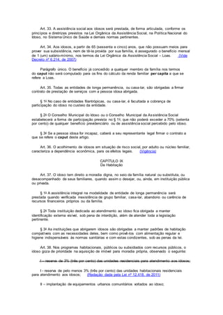 Art. 33. A assistência social aos idosos será prestada, de forma articulada, conforme os
princípios e diretrizes previstos na Lei Orgânica da Assistência Social, na Política Nacional do
Idoso, no Sistema Único de Saúde e demais normas pertinentes.
Art. 34. Aos idosos, a partir de 65 (sessenta e cinco) anos, que não possuam meios para
prover sua subsistência, nem de tê-la provida por sua família, é assegurado o benefício mensal
de 1 (um) salário-mínimo, nos termos da Lei Orgânica da Assistência Social – Loas. (Vide
Decreto nº 6.214, de 2007)
Parágrafo único. O benefício já concedido a qualquer membro da família nos termos
do caput não será computado para os fins do cálculo da renda familiar per capita a que se
refere a Loas.
Art. 35. Todas as entidades de longa permanência, ou casa-lar, são obrigadas a firmar
contrato de prestação de serviços com a pessoa idosa abrigada.
§ 1o No caso de entidades filantrópicas, ou casa-lar, é facultada a cobrança de
participação do idoso no custeio da entidade.
§ 2o O Conselho Municipal do Idoso ou o Conselho Municipal da Assistência Social
estabelecerá a forma de participação prevista no § 1o, que não poderá exceder a 70% (setenta
por cento) de qualquer benefício previdenciário ou de assistência social percebido pelo idoso.
§ 3o Se a pessoa idosa for incapaz, caberá a seu representante legal firmar o contrato a
que se refere o caput deste artigo.
Art. 36. O acolhimento de idosos em situação de risco social, por adulto ou núcleo familiar,
caracteriza a dependência econômica, para os efeitos legais. (Vigência)
CAPÍTULO IX
Da Habitação
Art. 37. O idoso tem direito a moradia digna, no seio da família natural ou substituta, ou
desacompanhado de seus familiares, quando assim o desejar, ou, ainda, em instituição pública
ou privada.
§ 1o A assistência integral na modalidade de entidade de longa permanência será
prestada quando verificada inexistência de grupo familiar, casa-lar, abandono ou carência de
recursos financeiros próprios ou da família.
§ 2o Toda instituição dedicada ao atendimento ao idoso fica obrigada a manter
identificação externa visível, sob pena de interdição, além de atender toda a legislação
pertinente.
§ 3o As instituições que abrigarem idosos são obrigadas a manter padrões de habitação
compatíveis com as necessidades deles, bem como provê-los com alimentação regular e
higiene indispensáveis às normas sanitárias e com estas condizentes, sob as penas da lei.
Art. 38. Nos programas habitacionais, públicos ou subsidiados com recursos públicos, o
idoso goza de prioridade na aquisição de imóvel para moradia própria, observado o seguinte:
I – reserva de 3% (três por cento) das unidades residenciais para atendimento aos idosos;
I - reserva de pelo menos 3% (três por cento) das unidades habitacionais residenciais
para atendimento aos idosos; (Redação dada pela Lei nº 12.418, de 2011)
II – implantação de equipamentos urbanos comunitários voltados ao idoso;
 