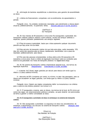 III – eliminação de barreiras arquitetônicas e urbanísticas, para garantia de acessibilidade
ao idoso;
IV – critérios de financiamento compatíveis com os rendimentos de aposentadoria e
pensão.
Parágrafo único. As unidades residenciais reservadas para atendimento a idosos devem
situar-se, preferencialmente, no pavimento térreo. (Incluído pela Lei nº 12.419, de 2011)
CAPÍTULO X
Do Transporte
Art. 39. Aos maiores de 65 (sessenta e cinco) anos fica assegurada a gratuidade dos
transportes coletivos públicos urbanos e semi-urbanos, exceto nos serviços seletivos e
especiais, quando prestados paralelamente aos serviços regulares.
§ 1o Para ter acesso à gratuidade, basta que o idoso apresente qualquer documento
pessoal que faça prova de sua idade.
§ 2o Nos veículos de transporte coletivo de que trata este artigo, serão reservados 10%
(dez por cento) dos assentos para os idosos, devidamente identificados com a placa de
reservado preferencialmente para idosos.
§ 3o No caso das pessoas compreendidas na faixa etária entre 60 (sessenta) e 65
(sessenta e cinco) anos, ficará a critério da legislação local dispor sobre as condições para
exercício da gratuidade nos meios de transporte previstos no caput deste artigo.
Art. 40. No sistema de transporte coletivo interestadual observar-se-á, nos termos da
legislação específica: (Regulamento) (Vide Decreto nº 5.934, de 2006)
I – a reserva de 2 (duas) vagas gratuitas por veículo para idosos com renda igual ou
inferior a 2 (dois) salários-mínimos;
II – desconto de 50% (cinqüenta por cento), no mínimo, no valor das passagens, para os
idosos que excederem as vagas gratuitas, com renda igual ou inferior a 2 (dois) salários-
mínimos.
Parágrafo único. Caberá aos órgãos competentes definir os mecanismos e os critérios
para o exercício dos direitos previstos nos incisos I e II.
Art. 41. É assegurada a reserva, para os idosos, nos termos da lei local, de 5% (cinco por
cento) das vagas nos estacionamentos públicos e privados, as quais deverão ser posicionadas
de forma a garantir a melhor comodidade ao idoso.
Art. 42. É assegurada a prioridade do idoso no embarque no sistema de transporte
coletivo.
Art. 42. São asseguradas a prioridade e a segurança do idoso nos procedimentos de
embarque e desembarque nos veículos do sistema de transporte coletivo. (Redação dada
pela Lei nº 12.899, de 2013)
TÍTULO III
Das Medidas de Proteção
CAPÍTULO I
Das Disposições Gerais
 