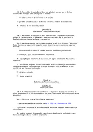 Art. 43. As medidas de proteção ao idoso são aplicáveis sempre que os direitos
reconhecidos nesta Lei forem ameaçados ou violados:
I – por ação ou omissão da sociedade ou do Estado;
II – por falta, omissão ou abuso da família, curador ou entidade de atendimento;
III – em razão de sua condição pessoal.
CAPÍTULO II
Das Medidas Específicas de Proteção
Art. 44. As medidas de proteção ao idoso previstas nesta Lei poderão ser aplicadas,
isolada ou cumulativamente, e levarão em conta os fins sociais a que se destinam e o
fortalecimento dos vínculos familiares e comunitários.
Art. 45. Verificada qualquer das hipóteses previstas no art. 43, o Ministério Público ou o
Poder Judiciário, a requerimento daquele, poderá determinar, dentre outras, as seguintes
medidas:
I – encaminhamento à família ou curador, mediante termo de responsabilidade;
II – orientação, apoio e acompanhamento temporários;
III – requisição para tratamento de sua saúde, em regime ambulatorial, hospitalar ou
domiciliar;
IV – inclusão em programa oficial ou comunitário de auxílio, orientação e tratamento a
usuários dependentes de drogas lícitas ou ilícitas, ao próprio idoso ou à pessoa de sua
convivência que lhe cause perturbação;
V – abrigo em entidade;
VI – abrigo temporário.
TÍTULO IV
Da Política de Atendimento ao Idoso
CAPÍTULO I
Disposições Gerais
Art. 46. A política de atendimento ao idoso far-se-á por meio do conjunto articulado de
ações governamentais e não-governamentais da União, dos Estados, do Distrito Federal e dos
Municípios.
Art. 47. São linhas de ação da política de atendimento:
I – políticas sociais básicas, previstas na Lei no 8.842, de 4 de janeiro de 1994;
II – políticas e programas de assistência social, em caráter supletivo, para aqueles que
necessitarem;
III – serviços especiais de prevenção e atendimento às vítimas de negligência, maus-
tratos, exploração, abuso, crueldade e opressão;
 