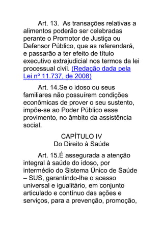 Art. 13. As transações relativas a
alimentos poderão ser celebradas
perante o Promotor de Justiça ou
Defensor Público, que as referendará,
e passarão a ter efeito de título
executivo extrajudicial nos termos da lei
processual civil. (Redação dada pela
Lei nº 11.737, de 2008)
      Art. 14.Se o idoso ou seus
familiares não possuírem condições
econômicas de prover o seu sustento,
impõe-se ao Poder Público esse
provimento, no âmbito da assistência
social.
            CAPÍTULO IV
          Do Direito à Saúde
      Art. 15.É assegurada a atenção
integral à saúde do idoso, por
intermédio do Sistema Único de Saúde
– SUS, garantindo-lhe o acesso
universal e igualitário, em conjunto
articulado e contínuo das ações e
serviços, para a prevenção, promoção,
 