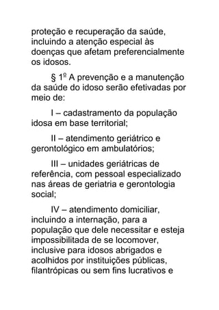 proteção e recuperação da saúde,
incluindo a atenção especial às
doenças que afetam preferencialmente
os idosos.
     § 1o A prevenção e a manutenção
da saúde do idoso serão efetivadas por
meio de:
     I – cadastramento da população
idosa em base territorial;
    II – atendimento geriátrico e
gerontológico em ambulatórios;
     III – unidades geriátricas de
referência, com pessoal especializado
nas áreas de geriatria e gerontologia
social;
      IV – atendimento domiciliar,
incluindo a internação, para a
população que dele necessitar e esteja
impossibilitada de se locomover,
inclusive para idosos abrigados e
acolhidos por instituições públicas,
filantrópicas ou sem fins lucrativos e
 