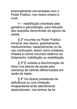 eventualmente conveniadas com o
Poder Público, nos meios urbano e
rural;
     V – reabilitação orientada pela
geriatria e gerontologia, para redução
das seqüelas decorrentes do agravo da
saúde.
     § 2o Incumbe ao Poder Público
fornecer aos idosos, gratuitamente,
medicamentos, especialmente os de
uso continuado, assim como próteses,
órteses e outros recursos relativos ao
tratamento, habilitação ou reabilitação.
     § 3o É vedada a discriminação do
idoso nos planos de saúde pela
cobrança de valores diferenciados em
razão da idade.
      § 4o Os idosos portadores de
deficiência ou com limitação
incapacitante terão atendimento
especializado, nos termos da lei.
 