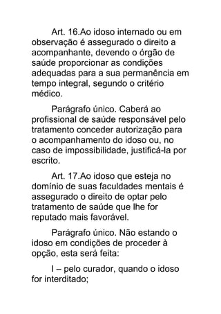 Art. 16.Ao idoso internado ou em
observação é assegurado o direito a
acompanhante, devendo o órgão de
saúde proporcionar as condições
adequadas para a sua permanência em
tempo integral, segundo o critério
médico.
      Parágrafo único. Caberá ao
profissional de saúde responsável pelo
tratamento conceder autorização para
o acompanhamento do idoso ou, no
caso de impossibilidade, justificá-la por
escrito.
     Art. 17.Ao idoso que esteja no
domínio de suas faculdades mentais é
assegurado o direito de optar pelo
tratamento de saúde que lhe for
reputado mais favorável.
     Parágrafo único. Não estando o
idoso em condições de proceder à
opção, esta será feita:
      I – pelo curador, quando o idoso
for interditado;
 
