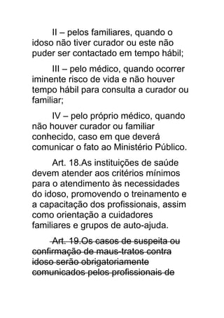 II – pelos familiares, quando o
idoso não tiver curador ou este não
puder ser contactado em tempo hábil;
      III – pelo médico, quando ocorrer
iminente risco de vida e não houver
tempo hábil para consulta a curador ou
familiar;
     IV – pelo próprio médico, quando
não houver curador ou familiar
conhecido, caso em que deverá
comunicar o fato ao Ministério Público.
      Art. 18.As instituições de saúde
devem atender aos critérios mínimos
para o atendimento às necessidades
do idoso, promovendo o treinamento e
a capacitação dos profissionais, assim
como orientação a cuidadores
familiares e grupos de auto-ajuda.
     Art. 19.Os casos de suspeita ou
confirmação de maus-tratos contra
idoso serão obrigatoriamente
comunicados pelos profissionais de
 