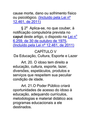 cause morte, dano ou sofrimento físico
ou psicológico. (Incluído pela Lei nº
12.461, de 2011)
      § 2o Aplica-se, no que couber, à
notificação compulsória prevista no
caput deste artigo, o disposto na Lei no
6.259, de 30 de outubro de 1975.
(Incluído pela Lei nº 12.461, de 2011)
           CAPÍTULO V
Da Educação, Cultura, Esporte e Lazer
     Art. 20. O idoso tem direito a
educação, cultura, esporte, lazer,
diversões, espetáculos, produtos e
serviços que respeitem sua peculiar
condição de idade.
     Art. 21.O Poder Público criará
oportunidades de acesso do idoso à
educação, adequando currículos,
metodologias e material didático aos
programas educacionais a ele
destinados.
 