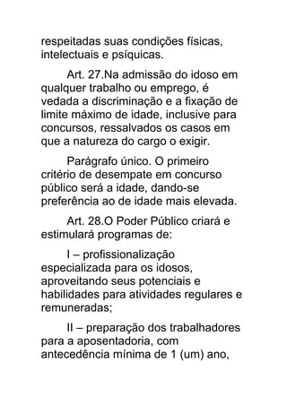 respeitadas suas condições físicas,
intelectuais e psíquicas.
      Art. 27.Na admissão do idoso em
qualquer trabalho ou emprego, é
vedada a discriminação e a fixação de
limite máximo de idade, inclusive para
concursos, ressalvados os casos em
que a natureza do cargo o exigir.
      Parágrafo único. O primeiro
critério de desempate em concurso
público será a idade, dando-se
preferência ao de idade mais elevada.
     Art. 28.O Poder Público criará e
estimulará programas de:
      I – profissionalização
especializada para os idosos,
aproveitando seus potenciais e
habilidades para atividades regulares e
remuneradas;
     II – preparação dos trabalhadores
para a aposentadoria, com
antecedência mínima de 1 (um) ano,
 