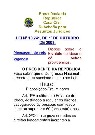 Presidência da
                República
                Casa Civil
              Subchefia para
            Assuntos Jurídicos
 LEI No 10.741, DE 1º DE OUTUBRO
              DE 2003.
                 Dispõe sobre o
Mensagem de veto Estatuto do Idoso e
Vigência         dá            outras
                 providências.
     O PRESIDENTE DA REPÚBLICA
Faço saber que o Congresso Nacional
decreta e eu sanciono a seguinte Lei:
               TÍTULO I
       Disposições Preliminares
     Art. 1oÉ instituído o Estatuto do
Idoso, destinado a regular os direitos
assegurados às pessoas com idade
igual ou superior a 60 (sessenta) anos.
      Art. 2oO idoso goza de todos os
direitos fundamentais inerentes à
 