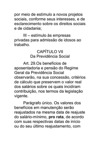 por meio de estímulo a novos projetos
sociais, conforme seus interesses, e de
esclarecimento sobre os direitos sociais
e de cidadania;
     III – estímulo às empresas
privadas para admissão de idosos ao
trabalho.
           CAPÍTULO VII
        Da Previdência Social
     Art. 29.Os benefícios de
aposentadoria e pensão do Regime
Geral da Previdência Social
observarão, na sua concessão, critérios
de cálculo que preservem o valor real
dos salários sobre os quais incidiram
contribuição, nos termos da legislação
vigente.
     Parágrafo único. Os valores dos
benefícios em manutenção serão
reajustados na mesma data de reajuste
do salário-mínimo, pro rata, de acordo
com suas respectivas datas de início
ou do seu último reajustamento, com
 