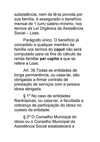subsistência, nem de tê-la provida por
sua família, é assegurado o benefício
mensal de 1 (um) salário-mínimo, nos
termos da Lei Orgânica da Assistência
Social – Loas.
     Parágrafo único. O benefício já
concedido a qualquer membro da
família nos termos do caput não será
computado para os fins do cálculo da
renda familiar per capita a que se
refere a Loas.
     Art. 35.Todas as entidades de
longa permanência, ou casa-lar, são
obrigadas a firmar contrato de
prestação de serviços com a pessoa
idosa abrigada.
      § 1o No caso de entidades
filantrópicas, ou casa-lar, é facultada a
cobrança de participação do idoso no
custeio da entidade.
     § 2o O Conselho Municipal do
Idoso ou o Conselho Municipal da
Assistência Social estabelecerá a
 