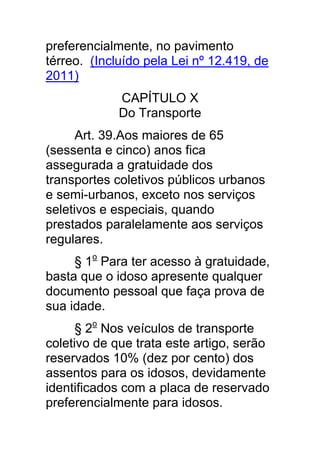preferencialmente, no pavimento
térreo. (Incluído pela Lei nº 12.419, de
2011)
             CAPÍTULO X
             Do Transporte
      Art. 39.Aos maiores de 65
(sessenta e cinco) anos fica
assegurada a gratuidade dos
transportes coletivos públicos urbanos
e semi-urbanos, exceto nos serviços
seletivos e especiais, quando
prestados paralelamente aos serviços
regulares.
     § 1o Para ter acesso à gratuidade,
basta que o idoso apresente qualquer
documento pessoal que faça prova de
sua idade.
      § 2o Nos veículos de transporte
coletivo de que trata este artigo, serão
reservados 10% (dez por cento) dos
assentos para os idosos, devidamente
identificados com a placa de reservado
preferencialmente para idosos.
 