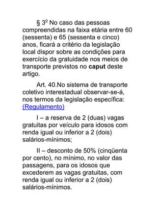 § 3o No caso das pessoas
compreendidas na faixa etária entre 60
(sessenta) e 65 (sessenta e cinco)
anos, ficará a critério da legislação
local dispor sobre as condições para
exercício da gratuidade nos meios de
transporte previstos no caput deste
artigo.
      Art. 40.No sistema de transporte
coletivo interestadual observar-se-á,
nos termos da legislação específica:
(Regulamento)
     I – a reserva de 2 (duas) vagas
gratuitas por veículo para idosos com
renda igual ou inferior a 2 (dois)
salários-mínimos;
     II – desconto de 50% (cinqüenta
por cento), no mínimo, no valor das
passagens, para os idosos que
excederem as vagas gratuitas, com
renda igual ou inferior a 2 (dois)
salários-mínimos.
 