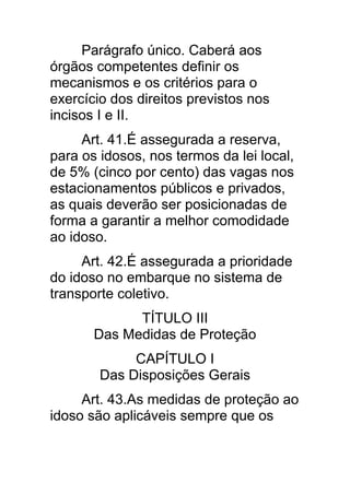 Parágrafo único. Caberá aos
órgãos competentes definir os
mecanismos e os critérios para o
exercício dos direitos previstos nos
incisos I e II.
     Art. 41.É assegurada a reserva,
para os idosos, nos termos da lei local,
de 5% (cinco por cento) das vagas nos
estacionamentos públicos e privados,
as quais deverão ser posicionadas de
forma a garantir a melhor comodidade
ao idoso.
     Art. 42.É assegurada a prioridade
do idoso no embarque no sistema de
transporte coletivo.
             TÍTULO III
       Das Medidas de Proteção
             CAPÍTULO I
        Das Disposições Gerais
     Art. 43.As medidas de proteção ao
idoso são aplicáveis sempre que os
 