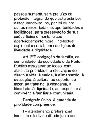 pessoa humana, sem prejuízo da
proteção integral de que trata esta Lei,
assegurando-se-lhe, por lei ou por
outros meios, todas as oportunidades e
facilidades, para preservação de sua
saúde física e mental e seu
aperfeiçoamento moral, intelectual,
espiritual e social, em condições de
liberdade e dignidade.
      Art. 3oÉ obrigação da família, da
comunidade, da sociedade e do Poder
Público assegurar ao idoso, com
absoluta prioridade, a efetivação do
direito à vida, à saúde, à alimentação, à
educação, à cultura, ao esporte, ao
lazer, ao trabalho, à cidadania, à
liberdade, à dignidade, ao respeito e à
convivência familiar e comunitária.
      Parágrafo único. A garantia de
prioridade compreende:
    I – atendimento preferencial
imediato e individualizado junto aos
 