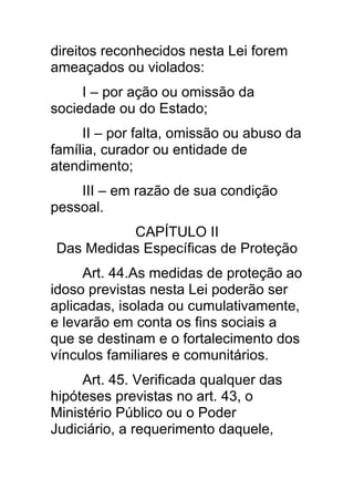 direitos reconhecidos nesta Lei forem
ameaçados ou violados:
     I – por ação ou omissão da
sociedade ou do Estado;
     II – por falta, omissão ou abuso da
família, curador ou entidade de
atendimento;
    III – em razão de sua condição
pessoal.
          CAPÍTULO II
Das Medidas Específicas de Proteção
     Art. 44.As medidas de proteção ao
idoso previstas nesta Lei poderão ser
aplicadas, isolada ou cumulativamente,
e levarão em conta os fins sociais a
que se destinam e o fortalecimento dos
vínculos familiares e comunitários.
     Art. 45. Verificada qualquer das
hipóteses previstas no art. 43, o
Ministério Público ou o Poder
Judiciário, a requerimento daquele,
 