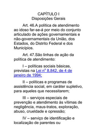 CAPÍTULO I
          Disposições Gerais
      Art. 46.A política de atendimento
ao idoso far-se-á por meio do conjunto
articulado de ações governamentais e
não-governamentais da União, dos
Estados, do Distrito Federal e dos
Municípios.
      Art. 47.São linhas de ação da
política de atendimento:
     I – políticas sociais básicas,
previstas na Lei no 8.842, de 4 de
janeiro de 1994;
     II – políticas e programas de
assistência social, em caráter supletivo,
para aqueles que necessitarem;
     III – serviços especiais de
prevenção e atendimento às vítimas de
negligência, maus-tratos, exploração,
abuso, crueldade e opressão;
      IV – serviço de identificação e
localização de parentes ou
 