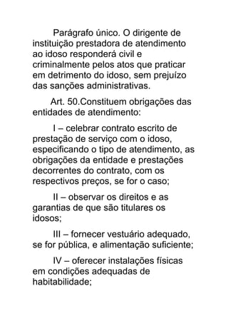 Parágrafo único. O dirigente de
instituição prestadora de atendimento
ao idoso responderá civil e
criminalmente pelos atos que praticar
em detrimento do idoso, sem prejuízo
das sanções administrativas.
     Art. 50.Constituem obrigações das
entidades de atendimento:
     I – celebrar contrato escrito de
prestação de serviço com o idoso,
especificando o tipo de atendimento, as
obrigações da entidade e prestações
decorrentes do contrato, com os
respectivos preços, se for o caso;
     II – observar os direitos e as
garantias de que são titulares os
idosos;
     III – fornecer vestuário adequado,
se for pública, e alimentação suficiente;
     IV – oferecer instalações físicas
em condições adequadas de
habitabilidade;
 