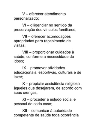 V – oferecer atendimento
personalizado;
     VI – diligenciar no sentido da
preservação dos vínculos familiares;
      VII – oferecer acomodações
apropriadas para recebimento de
visitas;
     VIII – proporcionar cuidados à
saúde, conforme a necessidade do
idoso;
     IX – promover atividades
educacionais, esportivas, culturais e de
lazer;
    X – propiciar assistência religiosa
àqueles que desejarem, de acordo com
suas crenças;
    XI – proceder a estudo social e
pessoal de cada caso;
    XII – comunicar à autoridade
competente de saúde toda ocorrência
 