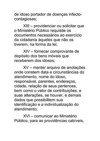 de idoso portador de doenças infecto-
contagiosas;
      XIII – providenciar ou solicitar que
o Ministério Público requisite os
documentos necessários ao exercício
da cidadania àqueles que não os
tiverem, na forma da lei;
     XIV – fornecer comprovante de
depósito dos bens móveis que
receberem dos idosos;
     XV – manter arquivo de anotações
onde constem data e circunstâncias do
atendimento, nome do idoso,
responsável, parentes, endereços,
cidade, relação de seus pertences,
bem como o valor de contribuições, e
suas alterações, se houver, e demais
dados que possibilitem sua
identificação e a individualização do
atendimento;
     XVI – comunicar ao Ministério
Público, para as providências cabíveis,
 