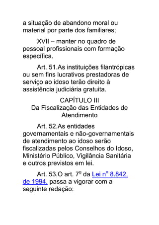 a situação de abandono moral ou
material por parte dos familiares;
    XVII – manter no quadro de
pessoal profissionais com formação
específica.
     Art. 51.As instituições filantrópicas
ou sem fins lucrativos prestadoras de
serviço ao idoso terão direito à
assistência judiciária gratuita.
             CAPÍTULO III
   Da Fiscalização das Entidades de
              Atendimento
      Art. 52.As entidades
governamentais e não-governamentais
de atendimento ao idoso serão
fiscalizadas pelos Conselhos do Idoso,
Ministério Público, Vigilância Sanitária
e outros previstos em lei.
     Art. 53.O art. 7o da Lei no 8.842,
de 1994, passa a vigorar com a
seguinte redação:
 