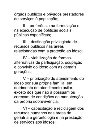 órgãos públicos e privados prestadores
de serviços à população;
     II – preferência na formulação e
na execução de políticas sociais
públicas específicas;
     III – destinação privilegiada de
recursos públicos nas áreas
relacionadas com a proteção ao idoso;
      IV – viabilização de formas
alternativas de participação, ocupação
e convívio do idoso com as demais
gerações;
     V – priorização do atendimento do
idoso por sua própria família, em
detrimento do atendimento asilar,
exceto dos que não a possuam ou
careçam de condições de manutenção
da própria sobrevivência;
     VI – capacitação e reciclagem dos
recursos humanos nas áreas de
geriatria e gerontologia e na prestação
de serviços aos idosos;
 
