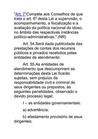 "Art. 7oCompete aos Conselhos de que
trata o art. 6o desta Lei a supervisão, o
acompanhamento, a fiscalização e a
avaliação da política nacional do idoso,
no âmbito das respectivas instâncias
político-administrativas." (NR)
     Art. 54.Será dada publicidade das
prestações de contas dos recursos
públicos e privados recebidos pelas
entidades de atendimento.
      Art. 55.As entidades de
atendimento que descumprirem as
determinações desta Lei ficarão
sujeitas, sem prejuízo da
responsabilidade civil e criminal de
seus dirigentes ou prepostos, às
seguintes penalidades, observado o
devido processo legal:
     I – as entidades governamentais:
     a) advertência;
      b) afastamento provisório de seus
dirigentes;
 