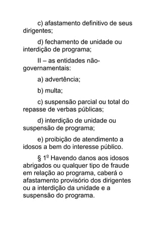 c) afastamento definitivo de seus
dirigentes;
      d) fechamento de unidade ou
interdição de programa;
    II – as entidades não-
governamentais:
     a) advertência;
     b) multa;
    c) suspensão parcial ou total do
repasse de verbas públicas;
    d) interdição de unidade ou
suspensão de programa;
     e) proibição de atendimento a
idosos a bem do interesse público.
     § 1o Havendo danos aos idosos
abrigados ou qualquer tipo de fraude
em relação ao programa, caberá o
afastamento provisório dos dirigentes
ou a interdição da unidade e a
suspensão do programa.
 