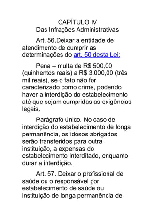 CAPÍTULO IV
     Das Infrações Administrativas
     Art. 56.Deixar a entidade de
atendimento de cumprir as
determinações do art. 50 desta Lei:
      Pena – multa de R$ 500,00
(quinhentos reais) a R$ 3.000,00 (três
mil reais), se o fato não for
caracterizado como crime, podendo
haver a interdição do estabelecimento
até que sejam cumpridas as exigências
legais.
      Parágrafo único. No caso de
interdição do estabelecimento de longa
permanência, os idosos abrigados
serão transferidos para outra
instituição, a expensas do
estabelecimento interditado, enquanto
durar a interdição.
      Art. 57. Deixar o profissional de
saúde ou o responsável por
estabelecimento de saúde ou
instituição de longa permanência de
 