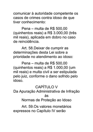 comunicar à autoridade competente os
casos de crimes contra idoso de que
tiver conhecimento:
      Pena – multa de R$ 500,00
(quinhentos reais) a R$ 3.000,00 (três
mil reais), aplicada em dobro no caso
de reincidência.
      Art. 58.Deixar de cumprir as
determinações desta Lei sobre a
prioridade no atendimento ao idoso:
      Pena – multa de R$ 500,00
(quinhentos reais) a R$ 1.000,00 (um
mil reais) e multa civil a ser estipulada
pelo juiz, conforme o dano sofrido pelo
idoso.
           CAPÍTULO V
Da Apuração Administrativa de Infração
                às
    Normas de Proteção ao Idoso
     Art. 59.Os valores monetários
expressos no Capítulo IV serão
 