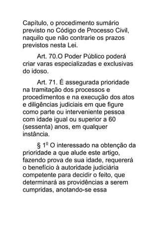 Capítulo, o procedimento sumário
previsto no Código de Processo Civil,
naquilo que não contrarie os prazos
previstos nesta Lei.
      Art. 70.O Poder Público poderá
criar varas especializadas e exclusivas
do idoso.
      Art. 71. É assegurada prioridade
na tramitação dos processos e
procedimentos e na execução dos atos
e diligências judiciais em que figure
como parte ou interveniente pessoa
com idade igual ou superior a 60
(sessenta) anos, em qualquer
instância.
      § 1o O interessado na obtenção da
prioridade a que alude este artigo,
fazendo prova de sua idade, requererá
o benefício à autoridade judiciária
competente para decidir o feito, que
determinará as providências a serem
cumpridas, anotando-se essa
 