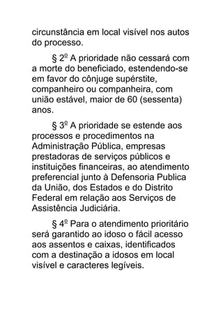 circunstância em local visível nos autos
do processo.
     § 2o A prioridade não cessará com
a morte do beneficiado, estendendo-se
em favor do cônjuge supérstite,
companheiro ou companheira, com
união estável, maior de 60 (sessenta)
anos.
      § 3o A prioridade se estende aos
processos e procedimentos na
Administração Pública, empresas
prestadoras de serviços públicos e
instituições financeiras, ao atendimento
preferencial junto à Defensoria Publica
da União, dos Estados e do Distrito
Federal em relação aos Serviços de
Assistência Judiciária.
     § 4o Para o atendimento prioritário
será garantido ao idoso o fácil acesso
aos assentos e caixas, identificados
com a destinação a idosos em local
visível e caracteres legíveis.
 