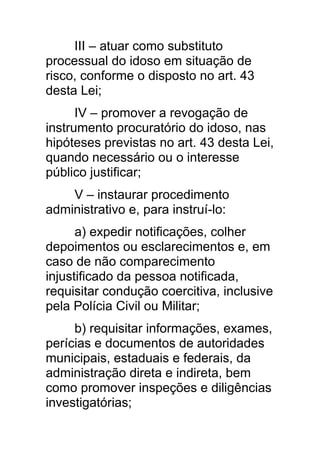 III – atuar como substituto
processual do idoso em situação de
risco, conforme o disposto no art. 43
desta Lei;
      IV – promover a revogação de
instrumento procuratório do idoso, nas
hipóteses previstas no art. 43 desta Lei,
quando necessário ou o interesse
público justificar;
    V – instaurar procedimento
administrativo e, para instruí-lo:
      a) expedir notificações, colher
depoimentos ou esclarecimentos e, em
caso de não comparecimento
injustificado da pessoa notificada,
requisitar condução coercitiva, inclusive
pela Polícia Civil ou Militar;
     b) requisitar informações, exames,
perícias e documentos de autoridades
municipais, estaduais e federais, da
administração direta e indireta, bem
como promover inspeções e diligências
investigatórias;
 