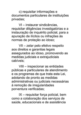 c) requisitar informações e
documentos particulares de instituições
privadas;
     VI – instaurar sindicâncias,
requisitar diligências investigatórias e a
instauração de inquérito policial, para a
apuração de ilícitos ou infrações às
normas de proteção ao idoso;
     VII – zelar pelo efetivo respeito
aos direitos e garantias legais
assegurados ao idoso, promovendo as
medidas judiciais e extrajudiciais
cabíveis;
     VIII – inspecionar as entidades
públicas e particulares de atendimento
e os programas de que trata esta Lei,
adotando de pronto as medidas
administrativas ou judiciais necessárias
à remoção de irregularidades
porventura verificadas;
    IX – requisitar força policial, bem
como a colaboração dos serviços de
saúde, educacionais e de assistência
 