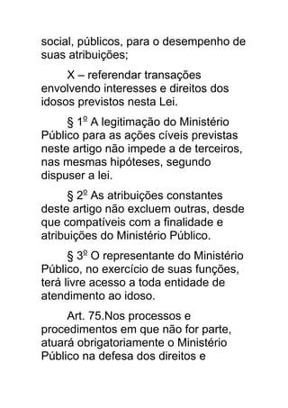 social, públicos, para o desempenho de
suas atribuições;
     X – referendar transações
envolvendo interesses e direitos dos
idosos previstos nesta Lei.
     § 1o A legitimação do Ministério
Público para as ações cíveis previstas
neste artigo não impede a de terceiros,
nas mesmas hipóteses, segundo
dispuser a lei.
      § 2o As atribuições constantes
deste artigo não excluem outras, desde
que compatíveis com a finalidade e
atribuições do Ministério Público.
      § 3o O representante do Ministério
Público, no exercício de suas funções,
terá livre acesso a toda entidade de
atendimento ao idoso.
     Art. 75.Nos processos e
procedimentos em que não for parte,
atuará obrigatoriamente o Ministério
Público na defesa dos direitos e
 