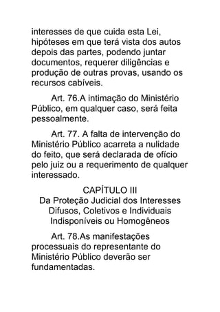 interesses de que cuida esta Lei,
hipóteses em que terá vista dos autos
depois das partes, podendo juntar
documentos, requerer diligências e
produção de outras provas, usando os
recursos cabíveis.
     Art. 76.A intimação do Ministério
Público, em qualquer caso, será feita
pessoalmente.
      Art. 77. A falta de intervenção do
Ministério Público acarreta a nulidade
do feito, que será declarada de ofício
pelo juiz ou a requerimento de qualquer
interessado.
             CAPÍTULO III
  Da Proteção Judicial dos Interesses
    Difusos, Coletivos e Individuais
    Indisponíveis ou Homogêneos
     Art. 78.As manifestações
processuais do representante do
Ministério Público deverão ser
fundamentadas.
 