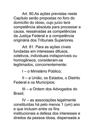 Art. 80.As ações previstas neste
Capítulo serão propostas no foro do
domicílio do idoso, cujo juízo terá
competência absoluta para processar a
causa, ressalvadas as competências
da Justiça Federal e a competência
originária dos Tribunais Superiores.
      Art. 81. Para as ações cíveis
fundadas em interesses difusos,
coletivos, individuais indisponíveis ou
homogêneos, consideram-se
legitimados, concorrentemente:
     I – o Ministério Público;
    II – a União, os Estados, o Distrito
Federal e os Municípios;
     III – a Ordem dos Advogados do
Brasil;
      IV – as associações legalmente
constituídas há pelo menos 1 (um) ano
e que incluam entre os fins
institucionais a defesa dos interesses e
direitos da pessoa idosa, dispensada a
 