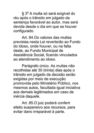 § 3o A multa só será exigível do
réu após o trânsito em julgado da
sentença favorável ao autor, mas será
devida desde o dia em que se houver
configurado.
     Art. 84.Os valores das multas
previstas nesta Lei reverterão ao Fundo
do Idoso, onde houver, ou na falta
deste, ao Fundo Municipal de
Assistência Social, ficando vinculados
ao atendimento ao idoso.
     Parágrafo único. As multas não
recolhidas até 30 (trinta) dias após o
trânsito em julgado da decisão serão
exigidas por meio de execução
promovida pelo Ministério Público, nos
mesmos autos, facultada igual iniciativa
aos demais legitimados em caso de
inércia daquele.
      Art. 85.O juiz poderá conferir
efeito suspensivo aos recursos, para
evitar dano irreparável à parte.
 