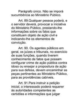Parágrafo único. Não se imporá
sucumbência ao Ministério Público.
     Art. 89.Qualquer pessoa poderá, e
o servidor deverá, provocar a iniciativa
do Ministério Público, prestando-lhe
informações sobre os fatos que
constituam objeto de ação civil e
indicando-lhe os elementos de
convicção.
     Art. 90. Os agentes públicos em
geral, os juízes e tribunais, no exercício
de suas funções, quando tiverem
conhecimento de fatos que possam
configurar crime de ação pública contra
idoso ou ensejar a propositura de ação
para sua defesa, devem encaminhar as
peças pertinentes ao Ministério Público,
para as providências cabíveis.
      Art. 91.Para instruir a petição
inicial, o interessado poderá requerer
às autoridades competentes as
certidões e informações que julgar
 