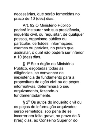 necessárias, que serão fornecidas no
prazo de 10 (dez) dias.
      Art. 92.O Ministério Público
poderá instaurar sob sua presidência,
inquérito civil, ou requisitar, de qualquer
pessoa, organismo público ou
particular, certidões, informações,
exames ou perícias, no prazo que
assinalar, o qual não poderá ser inferior
a 10 (dez) dias.
      § 1o Se o órgão do Ministério
Público, esgotadas todas as
diligências, se convencer da
inexistência de fundamento para a
propositura da ação civil ou de peças
informativas, determinará o seu
arquivamento, fazendo-o
fundamentadamente.
      § 2o Os autos do inquérito civil ou
as peças de informação arquivados
serão remetidos, sob pena de se
incorrer em falta grave, no prazo de 3
(três) dias, ao Conselho Superior do
 