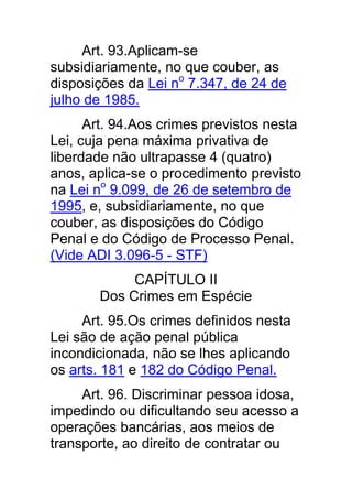 Art. 93.Aplicam-se
subsidiariamente, no que couber, as
disposições da Lei no 7.347, de 24 de
julho de 1985.
      Art. 94.Aos crimes previstos nesta
Lei, cuja pena máxima privativa de
liberdade não ultrapasse 4 (quatro)
anos, aplica-se o procedimento previsto
na Lei no 9.099, de 26 de setembro de
1995, e, subsidiariamente, no que
couber, as disposições do Código
Penal e do Código de Processo Penal.
(Vide ADI 3.096-5 - STF)
            CAPÍTULO II
       Dos Crimes em Espécie
     Art. 95.Os crimes definidos nesta
Lei são de ação penal pública
incondicionada, não se lhes aplicando
os arts. 181 e 182 do Código Penal.
     Art. 96. Discriminar pessoa idosa,
impedindo ou dificultando seu acesso a
operações bancárias, aos meios de
transporte, ao direito de contratar ou
 