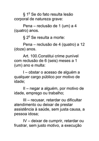 § 1o Se do fato resulta lesão
corporal de natureza grave:
     Pena – reclusão de 1 (um) a 4
(quatro) anos.
     § 2o Se resulta a morte:
     Pena – reclusão de 4 (quatro) a 12
(doze) anos.
     Art. 100.Constitui crime punível
com reclusão de 6 (seis) meses a 1
(um) ano e multa:
     I – obstar o acesso de alguém a
qualquer cargo público por motivo de
idade;
     II – negar a alguém, por motivo de
idade, emprego ou trabalho;
     III – recusar, retardar ou dificultar
atendimento ou deixar de prestar
assistência à saúde, sem justa causa, a
pessoa idosa;
      IV – deixar de cumprir, retardar ou
frustrar, sem justo motivo, a execução
 