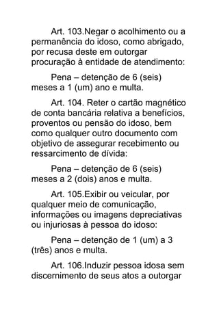 Art. 103.Negar o acolhimento ou a
permanência do idoso, como abrigado,
por recusa deste em outorgar
procuração à entidade de atendimento:
    Pena – detenção de 6 (seis)
meses a 1 (um) ano e multa.
     Art. 104. Reter o cartão magnético
de conta bancária relativa a benefícios,
proventos ou pensão do idoso, bem
como qualquer outro documento com
objetivo de assegurar recebimento ou
ressarcimento de dívida:
    Pena – detenção de 6 (seis)
meses a 2 (dois) anos e multa.
     Art. 105.Exibir ou veicular, por
qualquer meio de comunicação,
informações ou imagens depreciativas
ou injuriosas à pessoa do idoso:
      Pena – detenção de 1 (um) a 3
(três) anos e multa.
     Art. 106.Induzir pessoa idosa sem
discernimento de seus atos a outorgar
 